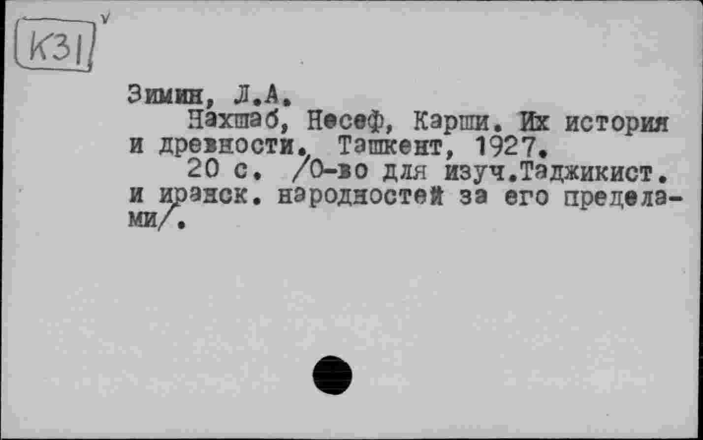 ﻿V
Зимин, Л.А»
Нахшаб, Несеф, Карши. Их история и древности. Ташкент, 1927.
20 с. /О-во для изуч.Таджикист. и иранок, народностей за его пределами/.